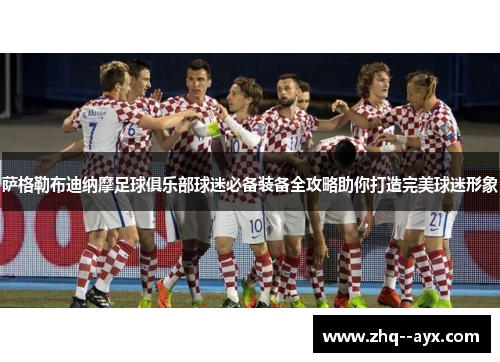 萨格勒布迪纳摩足球俱乐部球迷必备装备全攻略助你打造完美球迷形象 萨格勒布迪纳摩足球俱乐部球迷必备装备全攻略助你打造完美球迷形象