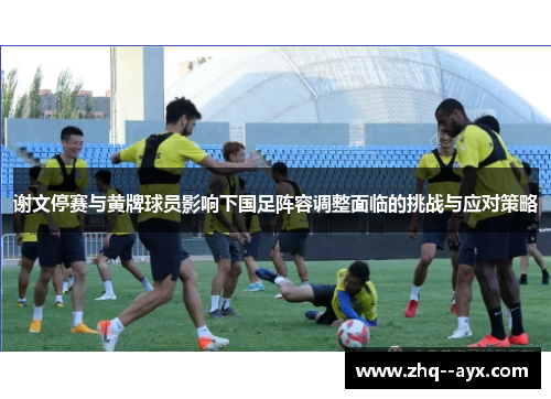 谢文停赛与黄牌球员影响下国足阵容调整面临的挑战与应对策略