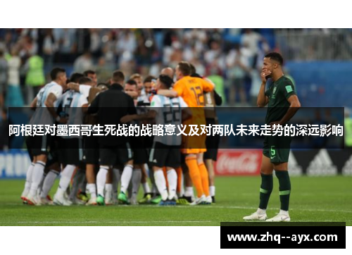 阿根廷对墨西哥生死战的战略意义及对两队未来走势的深远影响