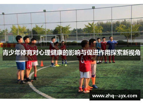 青少年体育对心理健康的影响与促进作用探索新视角 青少年体育对心理健康的影响与促进作用探索新视角