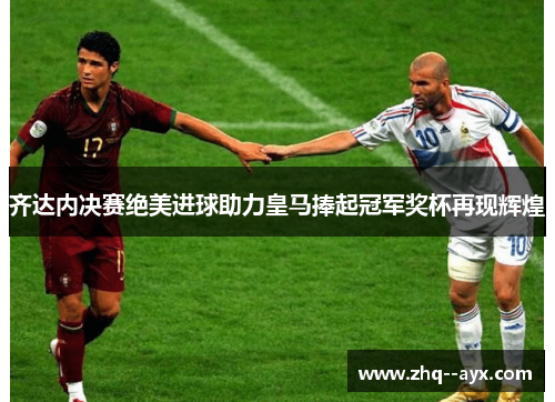 齐达内决赛绝美进球助力皇马捧起冠军奖杯再现辉煌