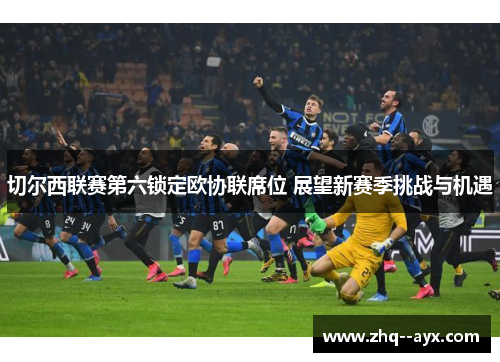 切尔西联赛第六锁定欧协联席位 展望新赛季挑战与机遇