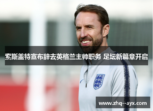 索斯盖特宣布辞去英格兰主帅职务 足坛新篇章开启